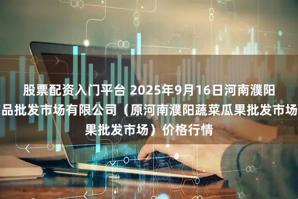 股票配资入门平台 2025年9月16日河南濮阳宏进农副产品批发市场有限公司（原河南濮阳蔬菜瓜果批发市场）价格行情