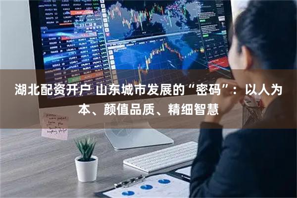 湖北配资开户 山东城市发展的“密码”：以人为本、颜值品质、精细智慧
