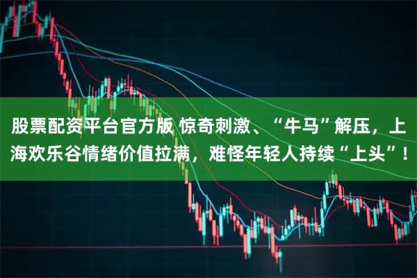 股票配资平台官方版 惊奇刺激、“牛马”解压，上海欢乐谷情绪价值拉满，难怪年轻人持续“上头”！