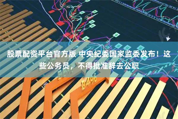 股票配资平台官方版 中央纪委国家监委发布！这些公务员，不得批准辞去公职