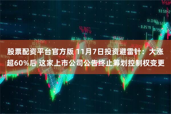 股票配资平台官方版 11月7日投资避雷针：大涨超60%后 这家上市公司公告终止筹划控制权变更