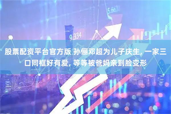 股票配资平台官方版 孙俪邓超为儿子庆生, 一家三口同框好有爱, 等等被爸妈亲到脸变形