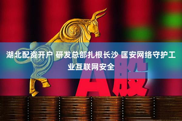 湖北配资开户 研发总部扎根长沙 匡安网络守护工业互联网安全