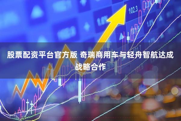 股票配资平台官方版 奇瑞商用车与轻舟智航达成战略合作
