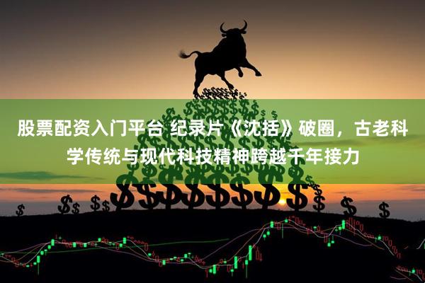 股票配资入门平台 纪录片《沈括》破圈，古老科学传统与现代科技精神跨越千年接力