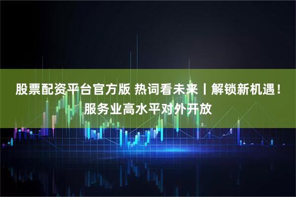 股票配资平台官方版 热词看未来丨解锁新机遇！服务业高水平对外开放