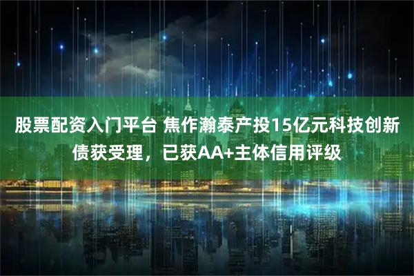 股票配资入门平台 焦作瀚泰产投15亿元科技创新债获受理，已获AA+主体信用评级