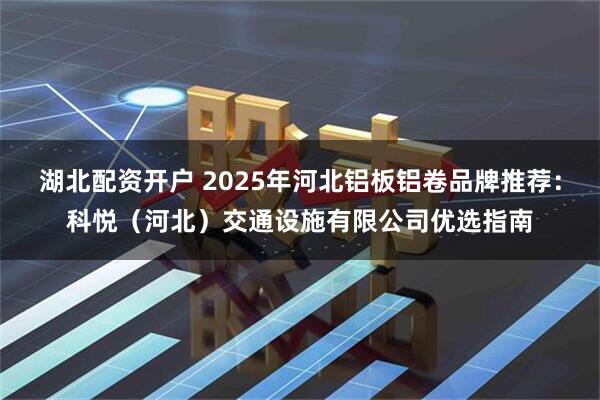 湖北配资开户 2025年河北铝板铝卷品牌推荐：科悦（河北）交通设施有限公司优选指南