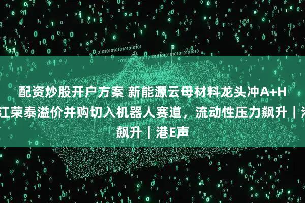 配资炒股开户方案 新能源云母材料龙头冲A+H！浙江荣泰溢价并购切入机器人赛道，流动性压力飙升｜港E声