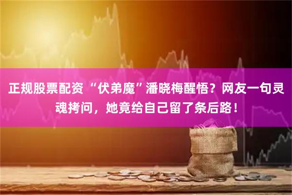 正规股票配资 “伏弟魔”潘晓梅醒悟？网友一句灵魂拷问，她竟给自己留了条后路！