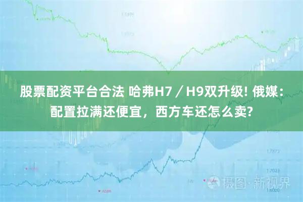 股票配资平台合法 哈弗H7／H9双升级! 俄媒：配置拉满还便宜，西方车还怎么卖?