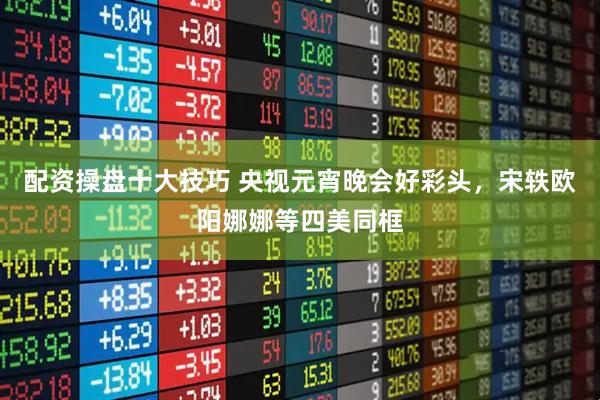 配资操盘十大技巧 央视元宵晚会好彩头，宋轶欧阳娜娜等四美同框