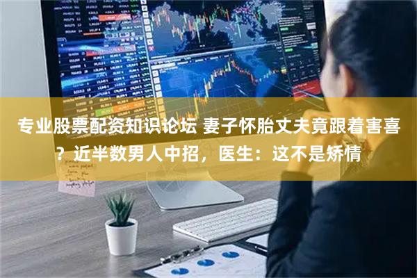 专业股票配资知识论坛 妻子怀胎丈夫竟跟着害喜？近半数男人中招，医生：这不是矫情