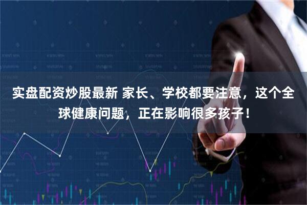 实盘配资炒股最新 家长、学校都要注意，这个全球健康问题，正在影响很多孩子！