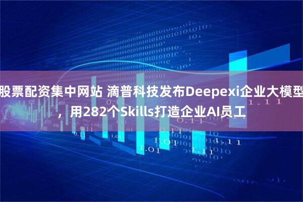 股票配资集中网站 滴普科技发布Deepexi企业大模型，用282个Skills打造企业AI员工