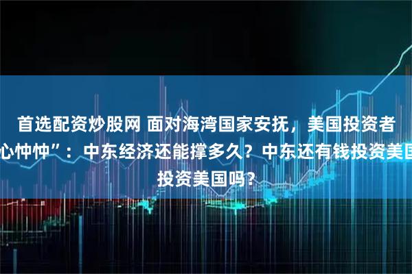 首选配资炒股网 面对海湾国家安抚，美国投资者“忧心忡忡”：中东经济还能撑多久？中东还有钱投资美国吗？