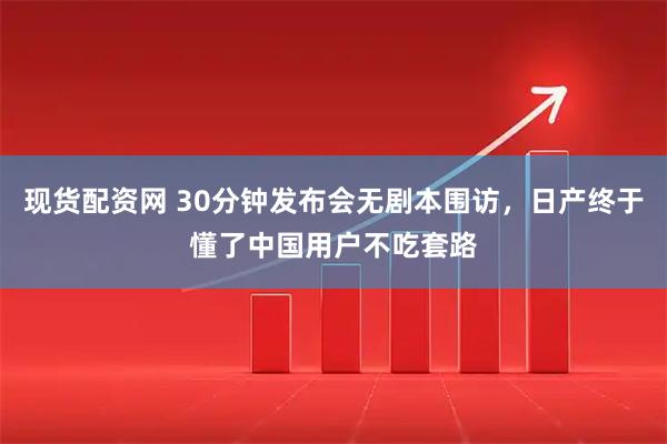 现货配资网 30分钟发布会无剧本围访,日产终于懂了中国用户不吃套路