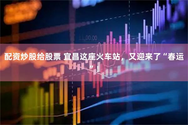 配资炒股给股票 宜昌这座火车站，又迎来了“春运”！