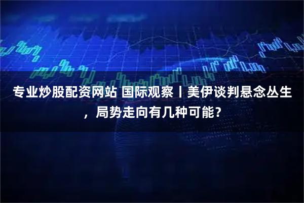 专业炒股配资网站 国际观察丨美伊谈判悬念丛生，局势走向有几种可能？