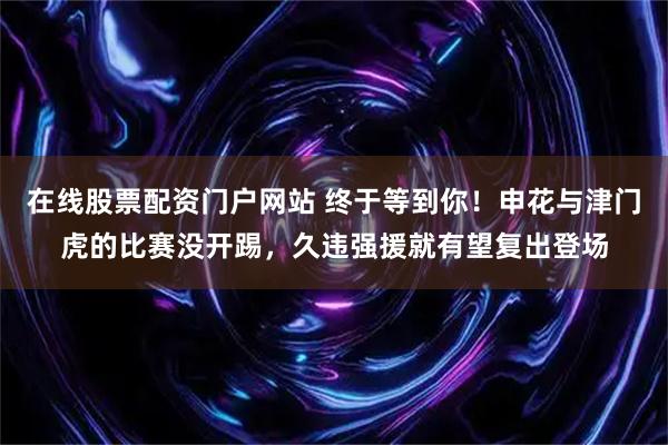 在线股票配资门户网站 终于等到你！申花与津门虎的比赛没开踢，久违强援就有望复出登场