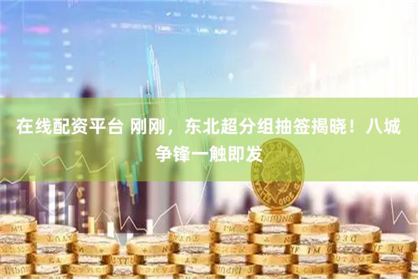 在线配资平台 刚刚，东北超分组抽签揭晓！八城争锋一触即发