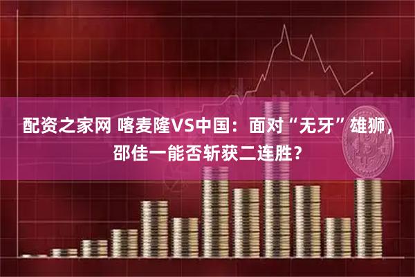 配资之家网 喀麦隆VS中国：面对“无牙”雄狮，邵佳一能否斩获二连胜？