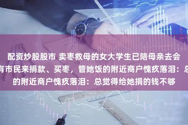 配资炒股股市 卖枣救母的女大学生已陪母亲去会诊，摊位无人值守仍有市民来捐款、买枣，管她饭的附近商户愧疚落泪：总觉得给她捐的钱不够