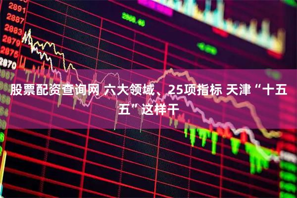 股票配资查询网 六大领域、25项指标 天津“十五五”这样干