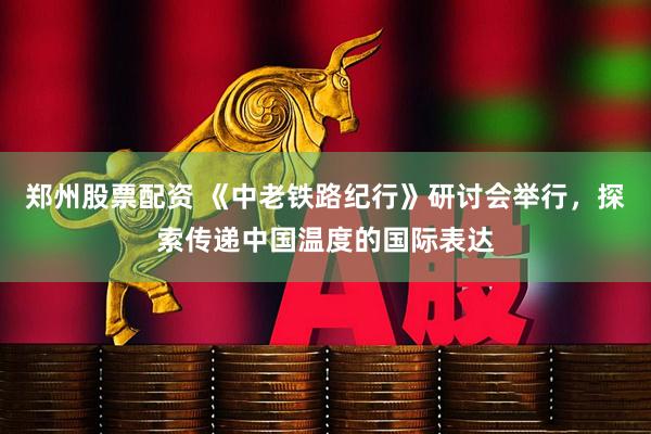 郑州股票配资 《中老铁路纪行》研讨会举行，探索传递中国温度的国际表达