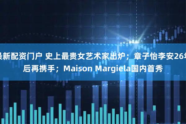 最新配资门户 史上最贵女艺术家出炉；章子怡李安26年后再携手；Maison Margiela国内首秀