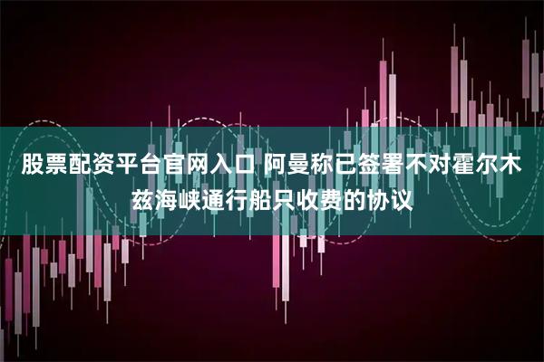 股票配资平台官网入口 阿曼称已签署不对霍尔木兹海峡通行船只收费的协议
