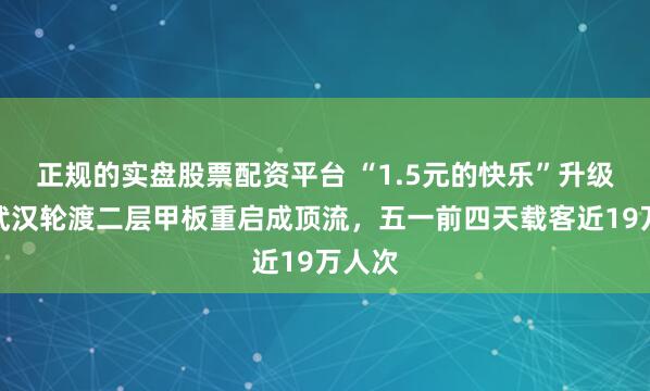 正规的实盘股票配资平台 “1.5元的快乐”升级了，武汉轮渡二层甲板重启成顶流，五一前四天载客近19万人次