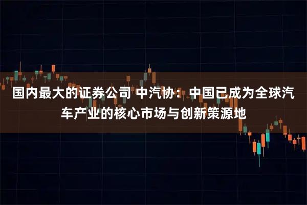 国内最大的证券公司 中汽协：中国已成为全球汽车产业的核心市场与创新策源地