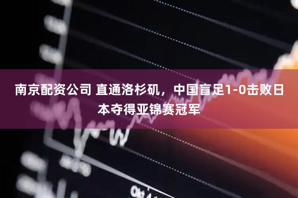 南京配资公司 直通洛杉矶，中国盲足1-0击败日本夺得亚锦赛冠军