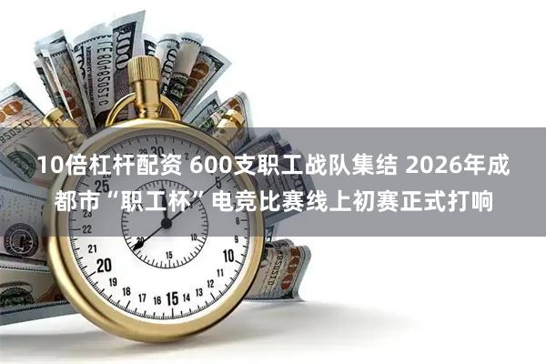 10倍杠杆配资 600支职工战队集结 2026年成都市“职工杯”电竞比赛线上初赛正式打响