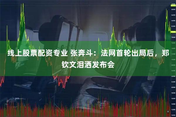 线上股票配资专业 张奔斗：法网首轮出局后，郑钦文泪洒发布会