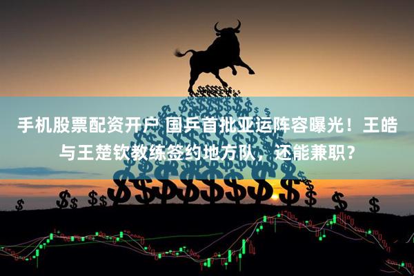 手机股票配资开户 国乒首批亚运阵容曝光！王皓与王楚钦教练签约地方队，还能兼职？