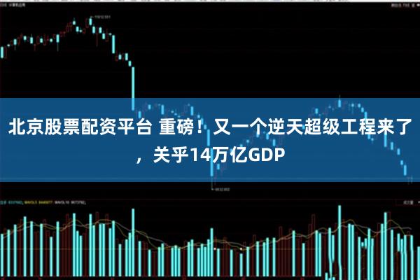 北京股票配资平台 重磅！又一个逆天超级工程来了，关乎14万亿GDP