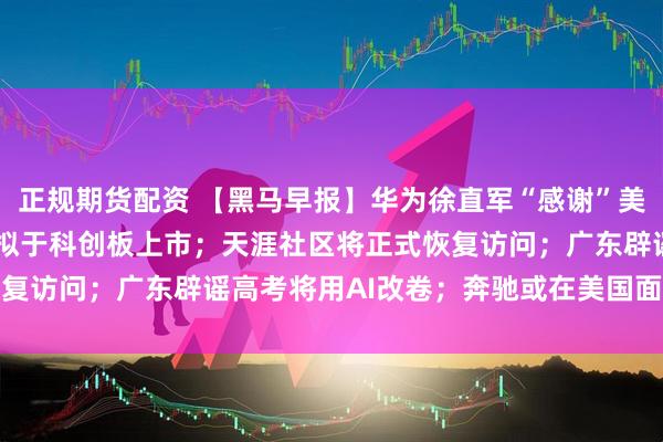 正规期货配资 【黑马早报】华为徐直军“感谢”美国制裁；MiniMax：拟于科创板上市；天涯社区将正式恢复访问；广东辟谣高考将用AI改卷；奔驰或在美国面临禁售禁产