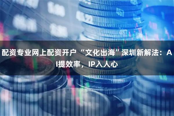 配资专业网上配资开户 “文化出海”深圳新解法：AI提效率，IP入人心