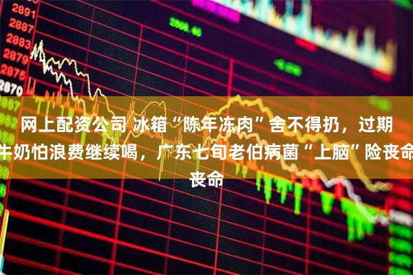 网上配资公司 冰箱“陈年冻肉”舍不得扔，过期牛奶怕浪费继续喝，广东七旬老伯病菌“上脑”险丧命