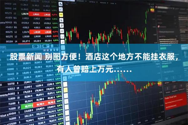 股票新闻 别图方便！酒店这个地方不能挂衣服，有人曾赔上万元……