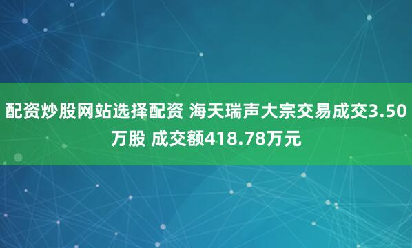 配资炒股网站选择配资 海天瑞声大宗交易成交3.50万股 成交额418.78万元