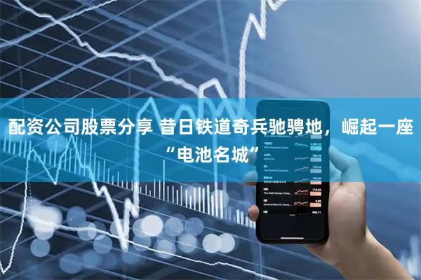 配资公司股票分享 昔日铁道奇兵驰骋地，崛起一座“电池名城”
