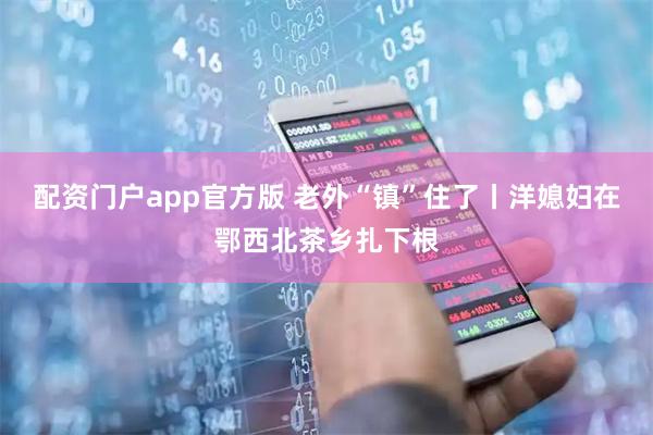 配资门户app官方版 老外“镇”住了丨洋媳妇在鄂西北茶乡扎下根