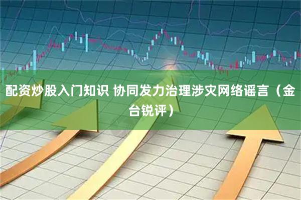 配资炒股入门知识 协同发力治理涉灾网络谣言（金台锐评）