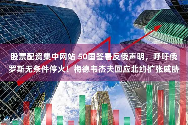 股票配资集中网站 50国签署反俄声明，呼吁俄罗斯无条件停火！梅德韦杰夫回应北约扩张威胁