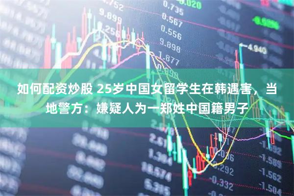 如何配资炒股 25岁中国女留学生在韩遇害，当地警方：嫌疑人为一郑姓中国籍男子