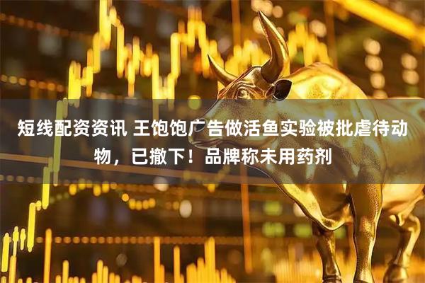 短线配资资讯 王饱饱广告做活鱼实验被批虐待动物，已撤下！品牌称未用药剂