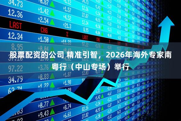 股票配资的公司 精准引智,2026年海外专家南粤行(中山专场)举行